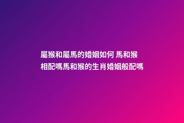 屬猴和屬馬的婚姻如何 馬和猴相配嗎馬和猴的生肖婚姻般配嗎